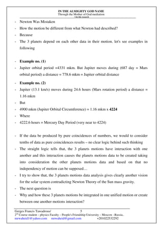 IN THE ALMIGHTY GOD NAME
Through the Mother of God mediation
I do this research
Gerges Francis Tawadrous/
2nd
Course student – physics Faculty – People's Friendship University – Moscow –Russia..
mrwaheid1@yahoo.com mrwaheid@gmail.com +201022532292
5
- Newton Was Mistaken
- How the motion be different from what Newton had described?
- Because
- The 3 planets depend on each other data in their motion. let's see examples in
following
- Example no. (1)
- Jupiter orbital period =4331 mkm. But Jupiter moves during (687 day = Mars
orbital period) a distance = 778.6 mkm = Jupiter orbital distance
- Example no. (2)
- Jupiter (13.1 km/s) moves during 24.6 hours (Mars rotation period) a distance =
1.16 mkm
- But
- 4900 mkm (Jupiter Orbital Circumference) = 1.16 mkm x 4224
- Where
- 4222.6 hours = Mercury Day Period (very near to 4224)
- If the data be produced by pure coincidences of numbers, we would to consider
tenths of data as pure coincidences results – no clear logic behind such thinking
- The straight logic tells that, the 3 planets motions have interaction with one
another and this interaction causes the planets motions data to be created taking
into consideration the other planets motions data and based on that no
independency of motion can be supposed…
- I try to show that, the 3 planets motions data analysis gives clearly another vision
for the solar system contradicting Newton Theory of the Sun mass gravity.
- The next question is
- Why and how these 3 planets motions be integrated in one unified motion or create
between one another motions interaction?
 