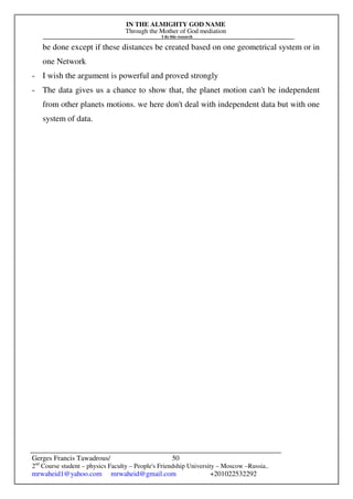 IN THE ALMIGHTY GOD NAME
Through the Mother of God mediation
I do this research
Gerges Francis Tawadrous/
2nd
Course student – physics Faculty – People's Friendship University – Moscow –Russia..
mrwaheid1@yahoo.com mrwaheid@gmail.com +201022532292
50
be done except if these distances be created based on one geometrical system or in
one Network
- I wish the argument is powerful and proved strongly
- The data gives us a chance to show that, the planet motion can't be independent
from other planets motions. we here don't deal with independent data but with one
system of data.
 