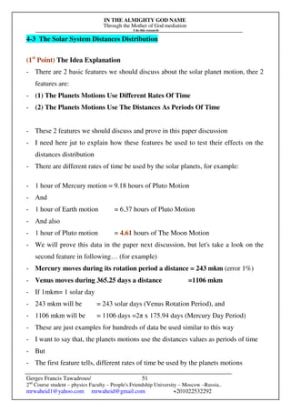 IN THE ALMIGHTY GOD NAME
Through the Mother of God mediation
I do this research
Gerges Francis Tawadrous/
2nd
Course student – physics Faculty – People's Friendship University – Moscow –Russia..
mrwaheid1@yahoo.com mrwaheid@gmail.com +201022532292
51
4-3 The Solar System Distances Distribution
(1st
Point) The Idea Explanation
- There are 2 basic features we should discuss about the solar planet motion, thee 2
features are:
- (1) The Planets Motions Use Different Rates Of Time
- (2) The Planets Motions Use The Distances As Periods Of Time
- These 2 features we should discuss and prove in this paper discussion
- I need here jut to explain how these features be used to test their effects on the
distances distribution
- There are different rates of time be used by the solar planets, for example:
- 1 hour of Mercury motion = 9.18 hours of Pluto Motion
- And
- 1 hour of Earth motion = 6.37 hours of Pluto Motion
- And also
- 1 hour of Pluto motion = 4.61 hours of The Moon Motion
- We will prove this data in the paper next discussion, but let's take a look on the
second feature in following… (for example)
- Mercury moves during its rotation period a distance = 243 mkm (error 1%)
- Venus moves during 365.25 days a distance =1106 mkm
- If 1mkm= 1 solar day
- 243 mkm will be = 243 solar days (Venus Rotation Period), and
- 1106 mkm will be = 1106 days =2π x 175.94 days (Mercury Day Period)
- These are just examples for hundreds of data be used similar to this way
- I want to say that, the planets motions use the distances values as periods of time
- But
- The first feature tells, different rates of time be used by the planets motions
 