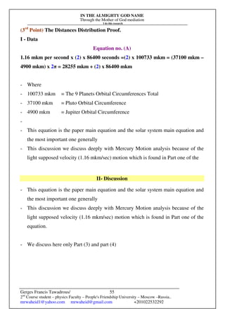IN THE ALMIGHTY GOD NAME
Through the Mother of God mediation
I do this research
Gerges Francis Tawadrous/
2nd
Course student – physics Faculty – People's Friendship University – Moscow –Russia..
mrwaheid1@yahoo.com mrwaheid@gmail.com +201022532292
55
(3rd
Point) The Distances Distribution Proof.
I - Data
Equation no. (A)
1.16 mkm per second x (2) x 86400 seconds =(2) x 100733 mkm = (37100 mkm –
4900 mkm) x 2π = 28255 mkm + (2) x 86400 mkm
- Where
- 100733 mkm = The 9 Planets Orbital Circumferences Total
- 37100 mkm = Pluto Orbital Circumference
- 4900 mkm = Jupiter Orbital Circumference
-
- This equation is the paper main equation and the solar system main equation and
the most important one generally
- This discussion we discuss deeply with Mercury Motion analysis because of the
light supposed velocity (1.16 mkm/sec) motion which is found in Part one of the
II- Discussion
- This equation is the paper main equation and the solar system main equation and
the most important one generally
- This discussion we discuss deeply with Mercury Motion analysis because of the
light supposed velocity (1.16 mkm/sec) motion which is found in Part one of the
equation.
- We discuss here only Part (3) and part (4)
 