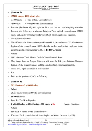 IN THE ALMIGHTY GOD NAME
Through the Mother of God mediation
I do this research
Gerges Francis Tawadrous/
2nd
Course student – physics Faculty – People's Friendship University – Moscow –Russia..
mrwaheid1@yahoo.com mrwaheid@gmail.com +201022532292
56
- (Part no. 3)
- (37100 mkm – 4900 mkm) x 2π
- 37100 mkm = Pluto Orbital Circumference
- 4900 mkm = Jupiter Orbital Circumference
- Part no. (3) shows why the equation be a real one and not imaginary equation.
Because the difference in distance between Pluto orbital circumference (37100
mkm) and Jupiter orbital circumference (4900 mkm) creates this equation.
- The equation tells that
- The difference in distances between Pluto orbital circumference (37100 mkm) and
Jupiter orbital circumference (4900 mkm) be used as a radius in a circle and in this
case this circle circumference will be = 2 x 100733 mkm
- Where
- 100733 mkm= The 9 Planets Orbital Circumferences Total
- That shows there are 2 equal distances which are the difference between Pluto and
Jupiter orbital circumferences and the planets orbital circumferences total
- These are 2 equal distances in this equation
- But
- Let's see the part no. (4) of it in following
- (Part no. 4)
- 28255 mkm + 2 x 86400 mkm
- Where
- 28255 mkm =Neptune Orbital Circumference
- 86400 mkm=??
- Let's See The Next Equation
- 2 x 86400 mkm = (28255 mkm – 680 mkm) x 2π (Venus Equation)
- Where
- 680 mkm = Venus orbital circumference
- If we use Earth orbital circumference in place of Venus the error be (1%)
 