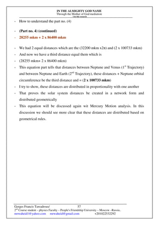 IN THE ALMIGHTY GOD NAME
Through the Mother of God mediation
I do this research
Gerges Francis Tawadrous/
2nd
Course student – physics Faculty – People's Friendship University – Moscow –Russia..
mrwaheid1@yahoo.com mrwaheid@gmail.com +201022532292
57
- How to understand the part no. (4)
- (Part no. 4) (continued)
- 28255 mkm + 2 x 86400 mkm
- We had 2 equal distances which are the (32200 mkm x2π) and (2 x 100733 mkm)
- And now we have a third distance equal them which is
- (28255 mkm+ 2 x 86400 mkm)
- This equation part tells that distances between Neptune and Venus (1st
Trajectory)
and between Neptune and Earth (2nd
Trajectory), these distances + Neptune orbital
circumference be the third distance and = (2 x 100733 mkm)
- I try to show, these distances are distributed in proportionality with one another
- That proves the solar system distances be created in a network form and
distributed geometrically
- This equation will be discussed again wit Mercury Motion analysis. In this
discussion we should see more clear that these distances are distributed based on
geometrical rules.
 