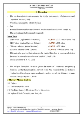 IN THE ALMIGHTY GOD NAME
Through the Mother of God mediation
I do this research
Gerges Francis Tawadrous/
2nd
Course student – physics Faculty – People's Friendship University – Moscow –Russia..
mrwaheid1@yahoo.com mrwaheid@gmail.com +201022532292
59
II-Discussion
- The previous distances are example for similar huge number of distances which
depend on the rate (1.16)
- We should analyze this rate (1.16) later
- But
- We need here to see how the distances be distributed base don this rate (1.16)
- The next data can help our analysis greatly
More Data
- 778.6 mkm (Jupiter Orbital Distance) = 1.0725 x 720.7 mkm (error 1%)
- 720.7 mkm (Jupiter Mercury Distance) = 1.0725 x 671 mkm
- 671 mkm (Jupiter Venus Distance) = 1.0725 x 629 mkm
- 629 mkm (Jupiter Earth Distance) = 1.0725 x 580 mkm (error 1%)
- This data also proves, these distances be created based on a geometrical design.
Because the same distances be rated on (1.0725 and 1.16).
- Please remember 1.16 =(1.077)2
- The analysis shows that the solar system distances can't be created interpedently
from one another but created in a network form. And because of that the distances
be distributed based on a geometrical design and as a result the distances be rated
with the rates (1.16) and (1.0725)
5-Mercury Motion Analysis
5-1 Preface
5-2 The Theory basic Ideas
5-3 The Light Beam (1.16 mkm/s) Proves Discussion
5-4 Jupiter Orbital Circumference Analysis
 