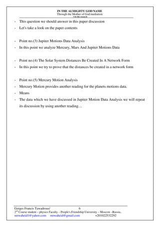 IN THE ALMIGHTY GOD NAME
Through the Mother of God mediation
I do this research
Gerges Francis Tawadrous/
2nd
Course student – physics Faculty – People's Friendship University – Moscow –Russia..
mrwaheid1@yahoo.com mrwaheid@gmail.com +201022532292
6
- This question we should answer in this paper discussion
- Let's take a look on the paper contents
- Point no.(3) Jupiter Motions Data Analysis
- In this point we analyze Mercury, Mars And Jupiter Motions Data
- Point no.(4) The Solar System Distances Be Created In A Network Form
- In this point we try to prove that the distances be created in a network form
- Point no.(5) Mercury Motion Analysis
- Mercury Motion provides another reading for the planets motions data.
- Means
- The data which we have discussed in Jupiter Motion Data Analysis we will repeat
its discussion by using another reading…
 