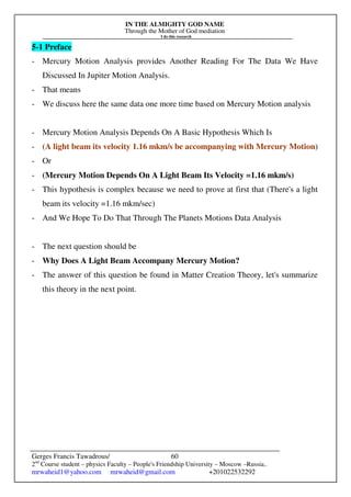 IN THE ALMIGHTY GOD NAME
Through the Mother of God mediation
I do this research
Gerges Francis Tawadrous/
2nd
Course student – physics Faculty – People's Friendship University – Moscow –Russia..
mrwaheid1@yahoo.com mrwaheid@gmail.com +201022532292
60
5-1 Preface
- Mercury Motion Analysis provides Another Reading For The Data We Have
Discussed In Jupiter Motion Analysis.
- That means
- We discuss here the same data one more time based on Mercury Motion analysis
- Mercury Motion Analysis Depends On A Basic Hypothesis Which Is
- (A light beam its velocity 1.16 mkm/s be accompanying with Mercury Motion)
- Or
- (Mercury Motion Depends On A Light Beam Its Velocity =1.16 mkm/s)
- This hypothesis is complex because we need to prove at first that (There's a light
beam its velocity =1.16 mkm/sec)
- And We Hope To Do That Through The Planets Motions Data Analysis
- The next question should be
- Why Does A Light Beam Accompany Mercury Motion?
- The answer of this question be found in Matter Creation Theory, let's summarize
this theory in the next point.
 