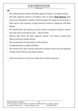 IN THE ALMIGHTY GOD NAME
Through the Mother of God mediation
I do this research
Gerges Francis Tawadrous/
2nd
Course student – physics Faculty – People's Friendship University – Moscow –Russia..
mrwaheid1@yahoo.com mrwaheid@gmail.com +201022532292
62
(II)
- We compare planets motions with light supposed velocity (1.16 mkm/s) motion.
- The light supposed velocity (1.16 mkm/s) starts its motion from Mercury point
and travels immediately to Jupiter. And from Jupiter the energy be sent directly to
Pluto and no clear trajectory of light motion be found in comparison with Mars
Motion.
- We should follow the trajectory in close because we depend on planets motions
data only and no outer data be used…. Based on that,
- Mercury data shows the light supposed velocity (1.16 mkm/s) started from
Mercury moving to Jupiter directly
- The second motion be from Jupiter to Pluto directly
- No light motion be available with Mars
- We should discuss these motions trajectories in details to prove the accompanying
of light motion with the solar planets motions.
- In the next point (4-3) we discuss deeply these motions trajectories.
 