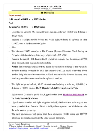 IN THE ALMIGHTY GOD NAME
Through the Mother of God mediation
I do this research
Gerges Francis Tawadrous/
2nd
Course student – physics Faculty – People's Friendship University – Moscow –Russia..
mrwaheid1@yahoo.com mrwaheid@gmail.com +201022532292
64
II- Discussion
Equation no. (1)
1.16 mkm/s x 86400 s = 100733 mkm
And
0.3 mkm/s x 86400 s = 25920 mkm
- Light known velocity (0.3 mkm/s) travels during a solar day (86400 s) a distance =
25920 mkm.
- Because it's a light motion we see this value (25920 mkm) as a period of time
(25920 years = the Precession Cycle)
- Also
- The distance 25920 mkm be = The Planets Motions Distances Total During A
Period =1461 days (where 1461 days =365 +365 +365 +366)
- Because the period 1461 days is (Earth Cycle) we consider that the distance 25920
mkm be mentioned by planets motions total
- Notice, the distances total added the Earth moon motion distance to the 9 planets
motions distance to create the total per a solar day (17.75 mkm) where the moon
motion daily distance be considered = Earth motion daily distance because they
aren't separated from one another through their motions.
- The light supposed velocity (1.16 mkm/s) travels during a solar day (86400 s) a
distance = 100733 mkm = The 9 Planets Orbital Circumferences Total
- Equation no. (1) tries to prove that, Light Motion Uses The Solar Day Period As
Its Basic Period Of Motion.
- Light known velocity and light supposed velocity both use the solar day as the
basic period of time. Because of that, both light beams passes essential distances in
the solar system geometry.
- The next discussions will prove that these distances (25920 mkm and 100733
mkm) are essential distances in the solar system geometry.
 