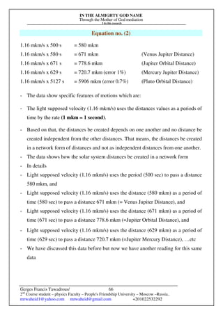 IN THE ALMIGHTY GOD NAME
Through the Mother of God mediation
I do this research
Gerges Francis Tawadrous/
2nd
Course student – physics Faculty – People's Friendship University – Moscow –Russia..
mrwaheid1@yahoo.com mrwaheid@gmail.com +201022532292
66
Equation no. (2)
1.16 mkm/s x 500 s = 580 mkm
1.16 mkm/s x 580 s = 671 mkm (Venus Jupiter Distance)
1.16 mkm/s x 671 s = 778.6 mkm (Jupiter Orbital Distance)
1.16 mkm/s x 629 s = 720.7 mkm (error 1%) (Mercury Jupiter Distance)
1.16 mkm/s x 5127 s = 5906 mkm (error 0.7%) (Pluto Orbital Distance)
- The data show specific features of motions which are:
- The light supposed velocity (1.16 mkm/s) uses the distances values as a periods of
time by the rate (1 mkm = 1 second).
- Based on that, the distances be created depends on one another and no distance be
created independent from the other distances. That means, the distances be created
in a network form of distances and not as independent distances from one another.
- The data shows how the solar system distances be created in a network form
- In details
- Light supposed velocity (1.16 mkm/s) uses the period (500 sec) to pass a distance
580 mkm, and
- Light supposed velocity (1.16 mkm/s) uses the distance (580 mkm) as a period of
time (580 sec) to pass a distance 671 mkm (= Venus Jupiter Distance), and
- Light supposed velocity (1.16 mkm/s) uses the distance (671 mkm) as a period of
time (671 sec) to pass a distance 778.6 mkm (=Jupiter Orbital Distance), and
- Light supposed velocity (1.16 mkm/s) uses the distance (629 mkm) as a period of
time (629 sec) to pass a distance 720.7 mkm (=Jupiter Mercury Distance), …etc
- We have discussed this data before but now we have another reading for this same
data
 