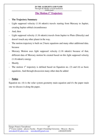 IN THE ALMIGHTY GOD NAME
Through the Mother of God mediation
I do this research
Gerges Francis Tawadrous/
2nd
Course student – physics Faculty – People's Friendship University – Moscow –Russia..
mrwaheid1@yahoo.com mrwaheid@gmail.com +201022532292
67
The Motion 1st
Trajectory
- The Trajectory Summary
- Light supposed velocity (1.16 mkm/s) travels starting from Mercury to Jupiter,
creating Jupiter orbital circumference
- And, then
- Light supposed velocity (1.16 mkm/s) travels from Jupiter to Pluto (Directly) and
doesn't touch any other planet in the way.
- The motion trajectory is built on 2 basic equations and many other additional data.
because
- Mercury Motion uses light supposed velocity (1.16 mkm/s) because of that,
different data of Mercury motion be created based on this light supposed velocity
(1.16 mkm/s) energy
- Shortly
- The motion 1st
trajectory is defined based on Equation no. (3) and (4) as basic
equations. And through discussion many other data be added
- Notice
Equation no. (4) is the solar system geometry main equation and it's the paper main
one we discuss it along the paper,
 