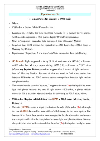 IN THE ALMIGHTY GOD NAME
Through the Mother of God mediation
I do this research
Gerges Francis Tawadrous/
2nd
Course student – physics Faculty – People's Friendship University – Moscow –Russia..
mrwaheid1@yahoo.com mrwaheid@gmail.com +201022532292
68
Equation no. (3)
1.16 mkm/s x 4224 seconds = 4900 mkm
- Where
- 4900 mkm = Jupiter Orbital Circumference
- Equation no. (3) tells, the light supposed velocity (1.16 mkm/s) travels during
4224 seconds a distance = 4900 mkm = Jupiter Orbital Circumference.
- Now, let's suppose 1 second of light motion = 1 hour of Mercury Motion
- based on that, 4224 seconds be equivalent to 4224 hours (but 4222.6 hours =
Mercury Day Period).
- Equation no. (3) provides 3 braches of data! let's summarize them in following:
- (1st
Branch) Light supposed velocity (1.16 mkm/s) moves in (4224 s) a distance
=4900 mkm but Mercury moves during (4222.6 h) a distance = 720.7 mkm
(=Mercury Jupiter Distance) and we suppose that 1 second of light motion = 1
hour of Mercury Motion. Because of that we need to find some connection
between 4900 mkm and 720.7 mkm to create a comparison between light motion
and planet motion.
- The comparison is complex because, I suppose the rate (2π) distinguish between
light and planet motions. By that, if light moves 4900 mkm, a planet motion
should be 778.6 mkm but Mercury motion distance only be 720.7 mkm, where,
- 778.6 mkm (Jupiter orbital distance) =1.0725 x 720.7 mkm (Mercury Jupiter
Distance)
- The rate (1.0725) creates a negative effect on the rule of the value (2π). although
the rate (1.0725) be used between 40% of all distances in the solar system. But
because it be found here creates more complexity for the discussion and causes
some negative effect for the comparison between light and planet motions. because
always in other data we have found that the value (2π) distinguish clearly between
 