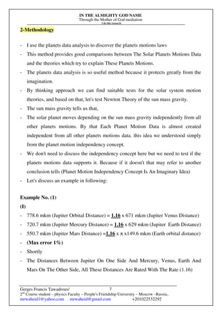 IN THE ALMIGHTY GOD NAME
Through the Mother of God mediation
I do this research
Gerges Francis Tawadrous/
2nd
Course student – physics Faculty – People's Friendship University – Moscow –Russia..
mrwaheid1@yahoo.com mrwaheid@gmail.com +201022532292
7
2-Methodology
- I use the planets data analysis to discover the planets motions laws
- This method provides good comparisons between The Solar Planets Motions Data
and the theories which try to explain These Planets Motions.
- The planets data analysis is so useful method because it protects greatly from the
imagination.
- By thinking approach we can find suitable tests for the solar system motion
theories, and based on that, let's test Newton Theory of the sun mass gravity.
- The sun mass gravity tells us that,
- The solar planet moves depending on the sun mass gravity independently from all
other planets motions. By that Each Planet Motion Data is almost created
independent from all other planets motions data. this idea we understood simply
from the planet motion independency concept.
- We don't need to discuss the independency concept here but we need to test if the
planets motions data supports it. Because if it doesn't that may refer to another
conclusion tells (Planet Motion Independency Concept Is An Imaginary Idea)
- Let's discuss an example in following:
Example No. (1)
(I)
- 778.6 mkm (Jupiter Orbital Distance) = 1.16 x 671 mkm (Jupiter Venus Distance)
- 720.7 mkm (Jupiter Mercury Distance) = 1.16 x 629 mkm (Jupiter Earth Distance)
- 550.7 mkm (Jupiter Mars Distance) =1.16 x π x149.6 mkm (Earth orbital distance)
- (Max error 1%)
- Shortly
- The Distances Between Jupiter On One Side And Mercury, Venus, Earth And
Mars On The Other Side, All These Distances Are Rated With The Rate (1.16)
 