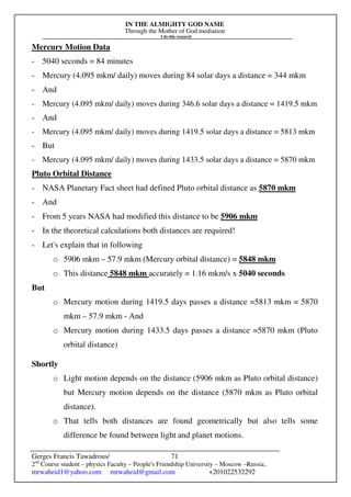 IN THE ALMIGHTY GOD NAME
Through the Mother of God mediation
I do this research
Gerges Francis Tawadrous/
2nd
Course student – physics Faculty – People's Friendship University – Moscow –Russia..
mrwaheid1@yahoo.com mrwaheid@gmail.com +201022532292
71
Mercury Motion Data
- 5040 seconds = 84 minutes
- Mercury (4.095 mkm/ daily) moves during 84 solar days a distance = 344 mkm
- And
- Mercury (4.095 mkm/ daily) moves during 346.6 solar days a distance = 1419.5 mkm
- And
- Mercury (4.095 mkm/ daily) moves during 1419.5 solar days a distance = 5813 mkm
- But
- Mercury (4.095 mkm/ daily) moves during 1433.5 solar days a distance = 5870 mkm
Pluto Orbital Distance
- NASA Planetary Fact sheet had defined Pluto orbital distance as 5870 mkm
- And
- From 5 years NASA had modified this distance to be 5906 mkm
- In the theoretical calculations both distances are required!
- Let's explain that in following
o 5906 mkm – 57.9 mkm (Mercury orbital distance) = 5848 mkm
o This distance 5848 mkm accurately = 1.16 mkm/s x 5040 seconds
But
o Mercury motion during 1419.5 days passes a distance =5813 mkm = 5870
mkm – 57.9 mkm - And
o Mercury motion during 1433.5 days passes a distance =5870 mkm (Pluto
orbital distance)
Shortly
o Light motion depends on the distance (5906 mkm as Pluto orbital distance)
but Mercury motion depends on the distance (5870 mkm as Pluto orbital
distance).
o That tells both distances are found geometrically but also tells some
difference be found between light and planet motions.
 
