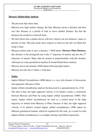 IN THE ALMIGHTY GOD NAME
Through the Mother of God mediation
I do this research
Gerges Francis Tawadrous/
2nd
Course student – physics Faculty – People's Friendship University – Moscow –Russia..
mrwaheid1@yahoo.com mrwaheid@gmail.com +201022532292
72
Mercury Motion Data Analysis
- The previous data shows that,
- Mercury uses light motion strategy. By that, Mercury moves a distance and then
uses this distance as a period of time to move another distance. By that the
distances be created in a network form.
- We don't know how a planet moves with low velocity can use distances values as
periods of time. The data needs more analysis to discover the rule on which this
using is done.
- Mercury motion aims to pass a distance = 5848 mkm= Mercury Pluto Distance,
this distance is the distinguish one in the 1st
trajectory of motion and also the 2nd
trajectory of motion. Many data be created in proportionality with this distance
which proves some geometrical machine be found behind these motions.
- Mercury moves the distance (5848 mkm) following light motion
- Mercury uses the rate (1 mkm= 1 solar day)
- Notice
- Jupiter Orbital Circumference (4900 mkm) is a very rich distance of discussions
and arguments. Because of that,
- Jupiter orbital circumference analysis be discussed in a separated point no. (5-4) .
- The idea is that, the light supposed velocity (1.16 mkm/s) creates a connection
between Mercury and Pluto by using Jupiter orbital circumference (4900). That
means, Jupiter orbital circumference be used as a central point in the light
trajectory of motion from Mercury to Pluto, because of that, the light supposed
velocity (1.16 mkm/s) created Jupiter orbital circumference (4900 mkm) by
different geometrical features which be required for this task. As a result we find
Jupiter orbital circumference is so complex distance and filled of questions.
 
