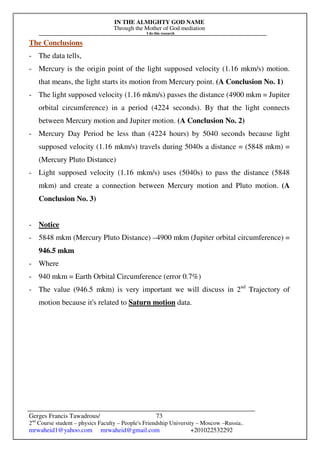 IN THE ALMIGHTY GOD NAME
Through the Mother of God mediation
I do this research
Gerges Francis Tawadrous/
2nd
Course student – physics Faculty – People's Friendship University – Moscow –Russia..
mrwaheid1@yahoo.com mrwaheid@gmail.com +201022532292
73
The Conclusions
- The data tells,
- Mercury is the origin point of the light supposed velocity (1.16 mkm/s) motion.
that means, the light starts its motion from Mercury point. (A Conclusion No. 1)
- The light supposed velocity (1.16 mkm/s) passes the distance (4900 mkm = Jupiter
orbital circumference) in a period (4224 seconds). By that the light connects
between Mercury motion and Jupiter motion. (A Conclusion No. 2)
- Mercury Day Period be less than (4224 hours) by 5040 seconds because light
supposed velocity (1.16 mkm/s) travels during 5040s a distance = (5848 mkm) =
(Mercury Pluto Distance)
- Light supposed velocity (1.16 mkm/s) uses (5040s) to pass the distance (5848
mkm) and create a connection between Mercury motion and Pluto motion. (A
Conclusion No. 3)
- Notice
- 5848 mkm (Mercury Pluto Distance) –4900 mkm (Jupiter orbital circumference) =
946.5 mkm
- Where
- 940 mkm = Earth Orbital Circumference (error 0.7%)
- The value (946.5 mkm) is very important we will discuss in 2nd
Trajectory of
motion because it's related to Saturn motion data.
 