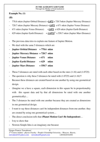 IN THE ALMIGHTY GOD NAME
Through the Mother of God mediation
I do this research
Gerges Francis Tawadrous/
2nd
Course student – physics Faculty – People's Friendship University – Moscow –Russia..
mrwaheid1@yahoo.com mrwaheid@gmail.com +201022532292
8
Example No. (1)
(II)
- 778.6 mkm (Jupiter Orbital Distance) =1.072 x 720.7mkm (Jupiter Mercury Distance)
- 720.7 mkm (Jupiter Mercury Distance) =1.072 x 671 mkm (Jupiter Venus Distance)
- 671 mkm (Jupiter Venus Distance) =1.072 x 629 mkm (Jupiter Earth Distance)
- 629 mkm (Jupiter Earth Distance) = (1.072)2
x 550.7 mkm (Jupiter Mars Distance)
- The previous data tries to explain one feature of Jupiter Motion.
- We deal with the same 5 distances which are
- Jupiter Orbital Distance = 778.6 mkm
- Jupiter Mercury Distance = 720.7 mkm
- Jupiter Venus Distance = 671 mkm
- Jupiter Earth Distance = 629 mkm
- Jupiter Mars Distance = 550.7 mkm
- These 5 distances are rated with each other based on the rates (1.16) and (1.0725)
- The question is why these 5 distances be rated with (1.0725) and (1.16)?!
- Because these distances are created based on one another by using one geometrical
design.
- (Imagine we a have a square, each dimension in this square be in proportionality
with this square data and by that all dimensions be rated with one another
geometrically)…
- The 5 distances be rated with one another because they are created as dimensions
in one geometrical design.
- I want to say these distances can't be independent distances from one another. they
are created by using one geometrical system…
- The direct conclusion tells that (Planet Motion Can't Be Independent)…
- I try to show that
- Newton Simple Idea is an imaginary one because
 