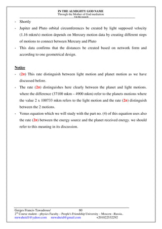 IN THE ALMIGHTY GOD NAME
Through the Mother of God mediation
I do this research
Gerges Francis Tawadrous/
2nd
Course student – physics Faculty – People's Friendship University – Moscow –Russia..
mrwaheid1@yahoo.com mrwaheid@gmail.com +201022532292
80
- Shortly
- Jupiter and Pluto orbital circumferences be created by light supposed velocity
(1.16 mkm/s) motion depends on Mercury motion data by creating different steps
of motions to connect between Mercury and Pluto
- This data confirms that the distances be created based on network form and
according to one geometrical design.
Notice
- (2π) This rate distinguish between light motion and planet motion as we have
discussed before.
- The rate (2π) distinguishes here clearly between the planet and light motions.
where the difference (37100 mkm – 4900 mkm) refer to the planets motions where
the value 2 x 100733 mkm refers to the light motion and the rate (2π) distinguish
between the 2 motions.
- Venus equation which we will study with the part no. (4) of this equation uses also
the rate (2π) between the energy source and the planet received energy. we should
refer to this meaning in its discussion.
 