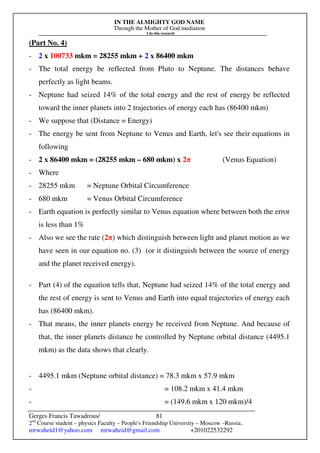 IN THE ALMIGHTY GOD NAME
Through the Mother of God mediation
I do this research
Gerges Francis Tawadrous/
2nd
Course student – physics Faculty – People's Friendship University – Moscow –Russia..
mrwaheid1@yahoo.com mrwaheid@gmail.com +201022532292
81
(Part No. 4)
- 2 x 100733 mkm = 28255 mkm + 2 x 86400 mkm
- The total energy be reflected from Pluto to Neptune. The distances behave
perfectly as light beams.
- Neptune had seized 14% of the total energy and the rest of energy be reflected
toward the inner planets into 2 trajectories of energy each has (86400 mkm)
- We suppose that (Distance = Energy)
- The energy be sent from Neptune to Venus and Earth, let's see their equations in
following
- 2 x 86400 mkm = (28255 mkm – 680 mkm) x 2π (Venus Equation)
- Where
- 28255 mkm = Neptune Orbital Circumference
- 680 mkm = Venus Orbital Circumference
- Earth equation is perfectly similar to Venus equation where between both the error
is less than 1%
- Also we see the rate (2π) which distinguish between light and planet motion as we
have seen in our equation no. (3) (or it distinguish between the source of energy
and the planet received energy).
- Part (4) of the equation tells that, Neptune had seized 14% of the total energy and
the rest of energy is sent to Venus and Earth into equal trajectories of energy each
has (86400 mkm).
- That means, the inner planets energy be received from Neptune. And because of
that, the inner planets distance be controlled by Neptune orbital distance (4495.1
mkm) as the data shows that clearly.
- 4495.1 mkm (Neptune orbital distance) = 78.3 mkm x 57.9 mkm
- = 108.2 mkm x 41.4 mkm
- = (149.6 mkm x 120 mkm)/4
 