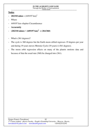 IN THE ALMIGHTY GOD NAME
Through the Mother of God mediation
I do this research
Gerges Francis Tawadrous/
2nd
Course student – physics Faculty – People's Friendship University – Moscow –Russia..
mrwaheid1@yahoo.com mrwaheid@gmail.com +201022532292
83
Notice
- 202318 mkm = (449197 km)2
- Where
- 449197 km =Jupiter Circumference
- Accurately
- (202318 mkm) / (449197 km)2
= (361/360)
- What's (361 degrees)?
- The cycle is 360 degrees but the Earth moon orbital regresses 19 degrees per year
and during 19 years moves Metonic Cycle (19 years) (=361 degrees).
- The moon orbit regression effects on many of the planets motions data and
because of that the usual rate (360) be changed into (361).
 