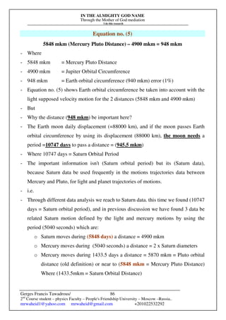 IN THE ALMIGHTY GOD NAME
Through the Mother of God mediation
I do this research
Gerges Francis Tawadrous/
2nd
Course student – physics Faculty – People's Friendship University – Moscow –Russia..
mrwaheid1@yahoo.com mrwaheid@gmail.com +201022532292
86
Equation no. (5)
5848 mkm (Mercury Pluto Distance) – 4900 mkm = 948 mkm
- Where
- 5848 mkm = Mercury Pluto Distance
- 4900 mkm = Jupiter Orbital Circumference
- 948 mkm = Earth orbital circumference (940 mkm) error (1%)
- Equation no. (5) shows Earth orbital circumference be taken into account with the
light supposed velocity motion for the 2 distances (5848 mkm and 4900 mkm)
- But
- Why the distance (948 mkm) be important here?
- The Earth moon daily displacement (=88000 km), and if the moon passes Earth
orbital circumference by using its displacement (88000 km), the moon needs a
period =10747 days to pass a distance = (945.5 mkm)
- Where 10747 days = Saturn Orbital Period
- The important information isn't (Saturn orbital period) but its (Saturn data),
because Saturn data be used frequently in the motions trajectories data between
Mercury and Pluto, for light and planet trajectories of motions.
- i.e.
- Through different data analysis we reach to Saturn data. this time we found (10747
days = Saturn orbital period), and in previous discussion we have found 3 data be
related Saturn motion defined by the light and mercury motions by using the
period (5040 seconds) which are:
o Saturn moves during (5848 days) a distance = 4900 mkm
o Mercury moves during (5040 seconds) a distance = 2 x Saturn diameters
o Mercury moves during 1433.5 days a distance = 5870 mkm = Pluto orbital
distance (old definition) or near to (5848 mkm = Mercury Pluto Distance)
Where (1433.5mkm = Saturn Orbital Distance)
 