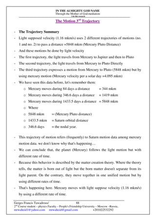 IN THE ALMIGHTY GOD NAME
Through the Mother of God mediation
I do this research
Gerges Francis Tawadrous/
2nd
Course student – physics Faculty – People's Friendship University – Moscow –Russia..
mrwaheid1@yahoo.com mrwaheid@gmail.com +201022532292
88
The Motion 3rd
Trajectory
- The Trajectory Summary
- Light supposed velocity (1.16 mkm/s) uses 2 different trajectories of motions (no.
1 and no. 2) to pass a distance =5848 mkm (Mercury Pluto Distance)
- And these motions be done by light velocity
- The first trajectory, the light travels from Mercury to Jupiter and then to Pluto
- The second trajectory, the light travels from Mercury to Pluto Directly
- The third trajectory expresses a motion from Mercury to Pluto (5848 mkm) but by
using mercury motion (Mercury velocity per a solar day =4.095 mkm)
- We have seen this data before, let's remember them:
o Mercury moves during 84 days a distance = 344 mkm
o Mercury moves during 346.6 days a distance = 1419 mkm
o Mercury moves during 1433.5 days a distance = 5848 mkm
o Where
o 5848 mkm = (Mercury Pluto distance)
o 1433.5 mkm = Saturn orbital distance
o 346.6 days = the nodal year.
- This trajectory of motion refers (frequently) to Saturn motion data among mercury
motion data. we don't know why that's happening…
- We can conclude that, the planet (Mercury) follows the light motion but with
different rate of time.
- Because this behavior is described by the matter creation theory. Where the theory
tells, the matter is born out of light but the born matter doesn't separate from its
light parent. On the contrary, they move together in one unified motion but by
using different rates of time.
- That's happening here. Mercury moves with light suppose velocity (1.16 mkm/s)
by using a different rate of time.
 