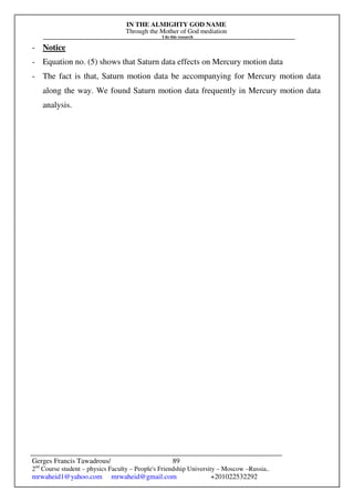 IN THE ALMIGHTY GOD NAME
Through the Mother of God mediation
I do this research
Gerges Francis Tawadrous/
2nd
Course student – physics Faculty – People's Friendship University – Moscow –Russia..
mrwaheid1@yahoo.com mrwaheid@gmail.com +201022532292
89
- Notice
- Equation no. (5) shows that Saturn data effects on Mercury motion data
- The fact is that, Saturn motion data be accompanying for Mercury motion data
along the way. We found Saturn motion data frequently in Mercury motion data
analysis.
 