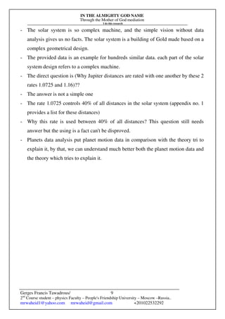 IN THE ALMIGHTY GOD NAME
Through the Mother of God mediation
I do this research
Gerges Francis Tawadrous/
2nd
Course student – physics Faculty – People's Friendship University – Moscow –Russia..
mrwaheid1@yahoo.com mrwaheid@gmail.com +201022532292
9
- The solar system is so complex machine, and the simple vision without data
analysis gives us no facts. The solar system is a building of Gold made based on a
complex geometrical design.
- The provided data is an example for hundreds similar data. each part of the solar
system design refers to a complex machine.
- The direct question is (Why Jupiter distances are rated with one another by these 2
rates 1.0725 and 1.16)??
- The answer is not a simple one
- The rate 1.0725 controls 40% of all distances in the solar system (appendix no. 1
provides a list for these distances)
- Why this rate is used between 40% of all distances? This question still needs
answer but the using is a fact can't be disproved.
- Planets data analysis put planet motion data in comparison with the theory tri to
explain it, by that, we can understand much better both the planet motion data and
the theory which tries to explain it.
 