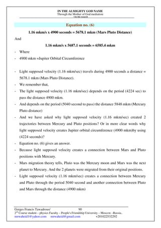 IN THE ALMIGHTY GOD NAME
Through the Mother of God mediation
I do this research
Gerges Francis Tawadrous/
2nd
Course student – physics Faculty – People's Friendship University – Moscow –Russia..
mrwaheid1@yahoo.com mrwaheid@gmail.com +201022532292
90
Equation no. (6)
1.16 mkm/s x 4900 seconds = 5678.1 mkm (Mars Pluto Distance)
And
1.16 mkm/s x 5687.1 seconds = 6585.4 mkm
- Where
- 4900 mkm =Jupiter Orbital Circumference
- Light supposed velocity (1.16 mkm/sec) travels during 4900 seconds a distance =
5678.1 mkm (Mars Pluto Distance).
- We remember that,
- The light supposed velocity (1.16 mkm/sec) depends on the period (4224 sec) to
pass the distance 4900 mkm.
- And depends on the period (5040 second to pass) the distance 5848 mkm (Mercury
Pluto distance)
- And we have asked why light supposed velocity (1.16 mkm/sec) created 2
trajectories between Mercury and Pluto positions? Or in more clear words why
light supposed velocity creates Jupiter orbital circumference (4900 mkm)by using
(4224 seconds)?
- Equation no. (6) gives an answer.
- Because light supposed velocity creates a connection between Mars and Pluto
positions with Mercury.
- Mars migration theory tells, Pluto was the Mercury moon and Mars was the next
planet to Mercury. And the 2 planets were migrated from their original positions.
- Light supposed velocity (1.16 mkm/sec) creates a connection between Mercury
and Pluto through the period 5040 second and another connection between Pluto
and Mars through the distance (4900 mkm)
 