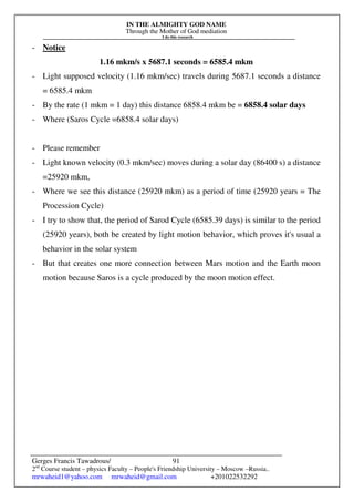 IN THE ALMIGHTY GOD NAME
Through the Mother of God mediation
I do this research
Gerges Francis Tawadrous/
2nd
Course student – physics Faculty – People's Friendship University – Moscow –Russia..
mrwaheid1@yahoo.com mrwaheid@gmail.com +201022532292
91
- Notice
1.16 mkm/s x 5687.1 seconds = 6585.4 mkm
- Light supposed velocity (1.16 mkm/sec) travels during 5687.1 seconds a distance
= 6585.4 mkm
- By the rate (1 mkm = 1 day) this distance 6858.4 mkm be = 6858.4 solar days
- Where (Saros Cycle =6858.4 solar days)
- Please remember
- Light known velocity (0.3 mkm/sec) moves during a solar day (86400 s) a distance
=25920 mkm,
- Where we see this distance (25920 mkm) as a period of time (25920 years = The
Procession Cycle)
- I try to show that, the period of Sarod Cycle (6585.39 days) is similar to the period
(25920 years), both be created by light motion behavior, which proves it's usual a
behavior in the solar system
- But that creates one more connection between Mars motion and the Earth moon
motion because Saros is a cycle produced by the moon motion effect.
 