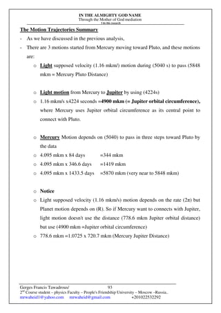 IN THE ALMIGHTY GOD NAME
Through the Mother of God mediation
I do this research
Gerges Francis Tawadrous/
2nd
Course student – physics Faculty – People's Friendship University – Moscow –Russia..
mrwaheid1@yahoo.com mrwaheid@gmail.com +201022532292
93
The Motion Trajectories Summary
- As we have discussed in the previous analysis,
- There are 3 motions started from Mercury moving toward Pluto, and these motions
are:
o Light supposed velocity (1.16 mkm/) motion during (5040 s) to pass (5848
mkm = Mercury Pluto Distance)
o Light motion from Mercury to Jupiter by using (4224s)
o 1.16 mkm/s x4224 seconds =4900 mkm (= Jupiter orbital circumference),
where Mercury uses Jupiter orbital circumference as its central point to
connect with Pluto.
o Mercury Motion depends on (5040) to pass in three steps toward Pluto by
the data
o 4.095 mkm x 84 days =344 mkm
o 4.095 mkm x 346.6 days =1419 mkm
o 4.095 mkm x 1433.5 days =5870 mkm (very near to 5848 mkm)
o Notice
o Light supposed velocity (1.16 mkm/s) motion depends on the rate (2π) but
Planet motion depends on (R). So if Mercury want to connects with Jupiter,
light motion doesn't use the distance (778.6 mkm Jupiter orbital distance)
but use (4900 mkm =Jupiter orbital circumference)
o 778.6 mkm =1.0725 x 720.7 mkm (Mercury Jupiter Distance)
 