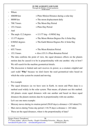 IN THE ALMIGHTY GOD NAME
Through the Mother of God mediation
I do this research
Gerges Francis Tawadrous/
2nd
Course student – physics Faculty – People's Friendship University – Moscow –Russia..
mrwaheid1@yahoo.com mrwaheid@gmail.com +201022532292
96
- Where
- 406000 km = Pluto Motion Distance during a solar day
- 88000 km = The moon displacement daily
- 708.7 hours = The Moon Day Period
- 153.3 hours = Pluto Day Period
- And
- The angle 12.2 degrees = 13.177 deg – 0.98562 deg
- 13.177 degrees = The Moon Motion Degrees Per A Solar Day
- 0.98562 degrees = The Earth Motion Degrees Per A Solar Day
- And
- 655.7 hours = The Moon Rotation Period.
- 153.3 hours = Also (153.3-) Pluto Rotation Period
- The data confirms the point of view, the equal distances effects on the planets
motion data be caused it to be in proportionality with one another. why or how?
We still search for the machine geometrical details.
- The discussion is limited and can't receives its power, as a creature crippled and
can't walk! Why? because we don't know the used geometrical rules based on
which the solar system be created and moving.
- For example
- The equal distances (as we have seen in Earth, its moon and Pluto data) is a
method used widely in the solar system. That means, all planets use this method.
All planets create equal distances with one another and based on these equal
distances the planets motions data be in proportionality with one another.
- Let's use one more example:
- Mercury moves during its rotation period (58.65 days) a distance = 243 mkm(1%)
- Mars moves during Venus day period ( 116.75 days) a distance = 243 mkm
- These are the equal distances, where is the proportionality of data?
 