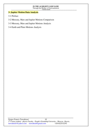 IN THE ALMIGHTY GOD NAME
Through the Mother of God mediation
I do this research
Gerges Francis Tawadrous/
2nd
Course student – physics Faculty – People's Friendship University – Moscow –Russia..
mrwaheid1@yahoo.com mrwaheid@gmail.com +201022532292
10
3- Jupiter Motion Data Analysis
3-1 Preface
3-2 Mercury, Mars and Jupiter Motions Comparison
3-3 Mercury, Mars and Jupiter Motions Analysis
3-4 Earth and Pluto Motions Analysis
 