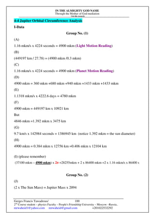 IN THE ALMIGHTY GOD NAME
Through the Mother of God mediation
I do this research
Gerges Francis Tawadrous/
2nd
Course student – physics Faculty – People's Friendship University – Moscow –Russia..
mrwaheid1@yahoo.com mrwaheid@gmail.com +201022532292
100
4-4 Jupiter Orbital Circumference Analysis
I-Data
Group No. (1)
(A)
1.16 mkm/s x 4224 seconds = 4900 mkm (Light Motion Reading)
(B)
(449197 km / 27.78) = (4900 mkm /0.3 mkm)
(C)
1.16 mkm/s x 4224 seconds = 4900 mkm (Planet Motion Reading)
(D)
4900 mkm = 360 mkm +680 mkm +940 mkm +1433 mkm +1433 mkm
(E)
1.1318 mkm/s x 4222.6 days = 4780 mkm
(F)
4900 mkm = 449197 km x 10921 km
But
4846 mkm =1.392 mkm x 3475 km
(G)
9.7 km/s x 142984 seconds = 1386945 km (notice 1.392 mkm = the sun diameter)
(H)
4900 mkm = 0.384 mkm x 12756 km =0.406 mkm x 12104 km
(I) (please remember)
(37100 mkm – 4900 mkm) x 2π =28255mkm + 2 x 86400 mkm =2 x 1.16 mkm/s x 86400 s
Group No. (2)
(J)
(2 x The Sun Mass) = Jupiter Mass x 2094
 