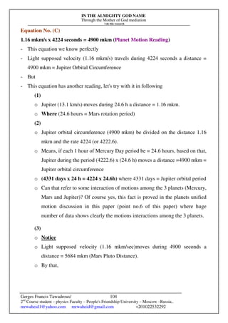 IN THE ALMIGHTY GOD NAME
Through the Mother of God mediation
I do this research
Gerges Francis Tawadrous/
2nd
Course student – physics Faculty – People's Friendship University – Moscow –Russia..
mrwaheid1@yahoo.com mrwaheid@gmail.com +201022532292
104
Equation No. (C)
1.16 mkm/s x 4224 seconds = 4900 mkm (Planet Motion Reading)
- This equation we know perfectly
- Light supposed velocity (1.16 mkm/s) travels during 4224 seconds a distance =
4900 mkm = Jupiter Orbital Circumference
- But
- This equation has another reading, let's try with it in following
(1)
o Jupiter (13.1 km/s) moves during 24.6 h a distance = 1.16 mkm.
o Where (24.6 hours = Mars rotation period)
(2)
o Jupiter orbital circumference (4900 mkm) be divided on the distance 1.16
mkm and the rate 4224 (or 4222.6).
o Means, if each 1 hour of Mercury Day period be = 24.6 hours, based on that,
Jupiter during the period (4222.6) x (24.6 h) moves a distance =4900 mkm =
Jupiter orbital circumference
o (4331 days x 24 h = 4224 x 24.6h) where 4331 days = Jupiter orbital period
o Can that refer to some interaction of motions among the 3 planets (Mercury,
Mars and Jupiter)? Of course yes, this fact is proved in the planets unified
motion discussion in this paper (point no.6 of this paper) where huge
number of data shows clearly the motions interactions among the 3 planets.
(3)
o Notice
o Light supposed velocity (1.16 mkm/sec)moves during 4900 seconds a
distance = 5684 mkm (Mars Pluto Distance).
o By that,
 