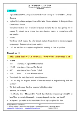 IN THE ALMIGHTY GOD NAME
Through the Mother of God mediation
I do this research
Gerges Francis Tawadrous/
2nd
Course student – physics Faculty – People's Friendship University – Moscow –Russia..
mrwaheid1@yahoo.com mrwaheid@gmail.com +201022532292
11
3-1 Preface
- Jupiter Motion Data Analysis disproves Newton Theory of The Sun Mass Gravity..
- Because
- Jupiter Motion Data Analysis Proves The Solar Planets Motions Be Integrated Into
One Unified Motion.
- The unified motion can't be created of planets move by the sun mass gravity but be
created by planets move by one force uses them as players in comparisons with
one another.
- Means,
- The force which created the solar planets matters forces them to move as puppets
on a puppets theater relative to one another.
- Let's use one data as example to explain this meaning as clear as possible
Example no. (1)
4331 solar days = 24.6 hours x 175.94 = 687 solar days x 2π
- Where
- 4331 solar days = Jupiter Orbital Period
- 175.94 solar days = Mercury Day Period
- 687 solar days = Mars Orbital Period
- 24.6 hours = Mars Rotation Period
- This data is the main data in this point discussion.
- Let's ask why the 3 cycles periods of time be created in proportionality with one
another?
- We don't understand the clear meaning behind this data!
- Because, for example
- 175.94 solar days = Mercury Day Period, But what's the relationship with (24.6 h)
here? how to explain this equality between data and why they are found?
- Many other questions we need to answer in our try to explain this data,
 