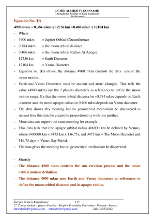 IN THE ALMIGHTY GOD NAME
Through the Mother of God mediation
I do this research
Gerges Francis Tawadrous/
2nd
Course student – physics Faculty – People's Friendship University – Moscow –Russia..
mrwaheid1@yahoo.com mrwaheid@gmail.com +201022532292
113
Equation No. (H)
4900 mkm = 0.384 mkm x 12756 km =0.406 mkm x 12104 km
- Where
- 4900 mkm = Jupiter Orbital Circumference
- 0.384 mkm = the moon orbital distance
- 0.406 mkm = the moon orbital Radius At Apogee
- 12756 km = Earth Diameter
- 12104 km = Venus Diameter
- Equation no. (H) shows, the distance 4900 mkm controls the data around the
moon motion.
- Earth and Venus Diameters must be ancient and aren't changed. That tells the
value (4900 mkm) use the 2 planets diameters as references to define the moon
motion range. By that the moon orbital distance be =0.384 mkm depends on Earth
diameter and the moon apogee radius be 0.406 mkm depends on Venus diameter.
- The data shows this meaning but no geometrical mechanism be discovered to
answer how this data be created in proportionality with one another.
- More data can support the same meaning for example
- This data tells that (the apogee orbital radius 406000 km be defined by Venus),
where (406000 km = 3475 km x 116.75), and 3475 km = The Moon Diameter and
116.75 days = Venus Day Period.
- The data gives the meaning but no geometrical mechanism be discovered.
- Shortly
- The distance 4900 mkm controls the sun creation process and the moon
orbital motion definition.
- The distance 4900 mkm uses Earth and Venus diameters as references to
define the moon orbital distance and its apogee radius.
 
