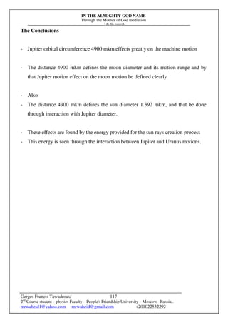 IN THE ALMIGHTY GOD NAME
Through the Mother of God mediation
I do this research
Gerges Francis Tawadrous/
2nd
Course student – physics Faculty – People's Friendship University – Moscow –Russia..
mrwaheid1@yahoo.com mrwaheid@gmail.com +201022532292
117
The Conclusions
- Jupiter orbital circumference 4900 mkm effects greatly on the machine motion
- The distance 4900 mkm defines the moon diameter and its motion range and by
that Jupiter motion effect on the moon motion be defined clearly
- Also
- The distance 4900 mkm defines the sun diameter 1.392 mkm, and that be done
through interaction with Jupiter diameter.
- These effects are found by the energy provided for the sun rays creation process
- This energy is seen through the interaction between Jupiter and Uranus motions.
 