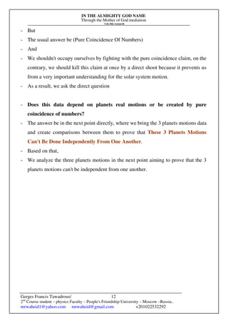 IN THE ALMIGHTY GOD NAME
Through the Mother of God mediation
I do this research
Gerges Francis Tawadrous/
2nd
Course student – physics Faculty – People's Friendship University – Moscow –Russia..
mrwaheid1@yahoo.com mrwaheid@gmail.com +201022532292
12
- But
- The usual answer be (Pure Coincidence Of Numbers)
- And
- We shouldn't occupy ourselves by fighting with the pure coincidence claim, on the
contrary, we should kill this claim at once by a direct shoot because it prevents us
from a very important understanding for the solar system motion.
- As a result, we ask the direct question
- Does this data depend on planets real motions or be created by pure
coincidence of numbers?
- The answer be in the next point directly, where we bring the 3 planets motions data
and create comparisons between them to prove that These 3 Planets Motions
Can't Be Done Independently From One Another.
- Based on that,
- We analyze the three planets motions in the next point aiming to prove that the 3
planets motions can't be independent from one another.
 