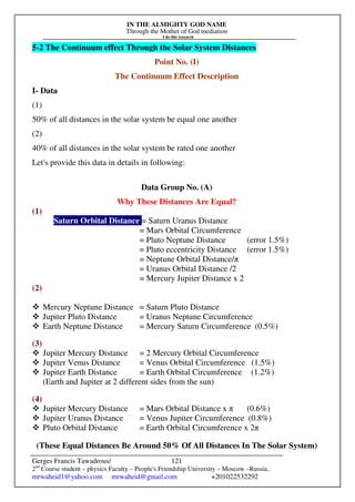 IN THE ALMIGHTY GOD NAME
Through the Mother of God mediation
I do this research
Gerges Francis Tawadrous/
2nd
Course student – physics Faculty – People's Friendship University – Moscow –Russia..
mrwaheid1@yahoo.com mrwaheid@gmail.com +201022532292
121
5-2 The Continuum effect Through the Solar System Distances
Point No. (I)
The Continuum Effect Description
I- Data
(1)
50% of all distances in the solar system be equal one another
(2)
40% of all distances in the solar system be rated one another
Let's provide this data in details in following:
Data Group No. (A)
Why These Distances Are Equal?
(1)
Saturn Orbital Distance = Saturn Uranus Distance
= Mars Orbital Circumference
= Pluto Neptune Distance (error 1.5%)
= Pluto eccentricity Distance (error 1.5%)
= Neptune Orbital Distance/π
= Uranus Orbital Distance /2
= Mercury Jupiter Distance x 2
(2)
 Mercury Neptune Distance = Saturn Pluto Distance
 Jupiter Pluto Distance = Uranus Neptune Circumference
 Earth Neptune Distance = Mercury Saturn Circumference (0.5%)
(3)
 Jupiter Mercury Distance = 2 Mercury Orbital Circumference
 Jupiter Venus Distance = Venus Orbital Circumference (1.5%)
 Jupiter Earth Distance = Earth Orbital Circumference (1.2%)
(Earth and Jupiter at 2 different sides from the sun)
(4)
 Jupiter Mercury Distance = Mars Orbital Distance x π (0.6%)
 Jupiter Uranus Distance = Venus Jupiter Circumference (0.8%)
 Pluto Orbital Distance = Earth Orbital Circumference x 2π
(These Equal Distances Be Around 50% Of All Distances In The Solar System)
 
