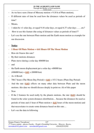 IN THE ALMIGHTY GOD NAME
Through the Mother of God mediation
I do this research
Gerges Francis Tawadrous/
2nd
Course student – physics Faculty – People's Friendship University – Moscow –Russia..
mrwaheid1@yahoo.com mrwaheid@gmail.com +201022532292
127
- As we have seen (1hour of Mercury motion = 9.18 h of Pluto motion),
- If different rates of time be used how the distances values be used as periods of
time?
- Means,
- 1 mkm be =1 solar day, or equal 9.18 solar days, or equal 6.37 solar days ……etc?
- How to use this feature (the using of distances values as periods of time)??
- Let's use the rate between Pluto motion and the Earth moon motion as example for
our discussion
- Notice
- 1 Hour Of Pluto Motion = 4.61 Hours Of The Moon Motion
- How do I know this rate?
- By their motions distances
- Pluto move during a solar day 406000 km
- and
- the Earth moon displacement per a solar day =88000 km
- (406000 km) = 4.61 x (88000 km)
- As A Result
- 708.7 hours (The Moon Day Period) = 4.61 x 153.3 hours (Pluto Day Period)
- And the rate (4.61) effects on many other data between Pluto and the moon
motions. this data we should discuss deeply in point no. (6) of this paper
- Now
- If the 2 features be used really by the planets motions. the rate (4.61) should be
found in the solar system distances distribution… because the distances be used as
periods of time and (1 hour of Pluto motion = 4.61 hours of the moon motion) and
that necessitates to create some distances based on this rate…
- Let's see the data in following
 