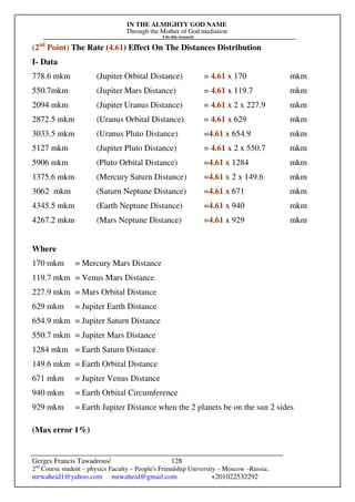 IN THE ALMIGHTY GOD NAME
Through the Mother of God mediation
I do this research
Gerges Francis Tawadrous/
2nd
Course student – physics Faculty – People's Friendship University – Moscow –Russia..
mrwaheid1@yahoo.com mrwaheid@gmail.com +201022532292
128
(2nd
Point) The Rate (4.61) Effect On The Distances Distribution
I- Data
778.6 mkm (Jupiter Orbital Distance) = 4.61 x 170 mkm
550.7mkm (Jupiter Mars Distance) = 4.61 x 119.7 mkm
2094 mkm (Jupiter Uranus Distance) = 4.61 x 2 x 227.9 mkm
2872.5 mkm (Uranus Orbital Distance) = 4.61 x 629 mkm
3033.5 mkm (Uranus Pluto Distance) =4.61 x 654.9 mkm
5127 mkm (Jupiter Pluto Distance) = 4.61 x 2 x 550.7 mkm
5906 mkm (Pluto Orbital Distance) =4.61 x 1284 mkm
1375.6 mkm (Mercury Saturn Distance) =4.61 x 2 x 149.6 mkm
3062 mkm (Saturn Neptune Distance) =4.61 x 671 mkm
4345.5 mkm (Earth Neptune Distance) =4.61 x 940 mkm
4267.2 mkm (Mars Neptune Distance) =4.61 x 929 mkm
Where
170 mkm = Mercury Mars Distance
119.7 mkm = Venus Mars Distance
227.9 mkm = Mars Orbital Distance
629 mkm = Jupiter Earth Distance
654.9 mkm = Jupiter Saturn Distance
550.7 mkm = Jupiter Mars Distance
1284 mkm = Earth Saturn Distance
149.6 mkm = Earth Orbital Distance
671 mkm = Jupiter Venus Distance
940 mkm = Earth Orbital Circumference
929 mkm = Earth Jupiter Distance when the 2 planets be on the sun 2 sides
(Max error 1%)
 