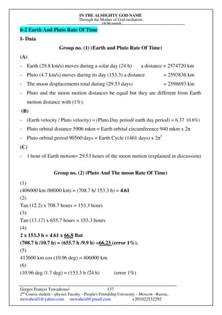 IN THE ALMIGHTY GOD NAME
Through the Mother of God mediation
I do this research
Gerges Francis Tawadrous/
2nd
Course student – physics Faculty – People's Friendship University – Moscow –Russia..
mrwaheid1@yahoo.com mrwaheid@gmail.com +201022532292
137
6-2 Earth And Pluto Rate Of Time
I- Data
Group no. (1) (Earth and Pluto Rate Of Time)
(A)
- Earth (29.8 km/s) moves during a solar day (24 h) a distance = 2574720 km
- Pluto (4.7 km/s) moves during its day (153.3) a distance = 2593836 km
- The moon displacements total during (29.53 days) = 2598693 km
- Pluto and the moon motion distances be equal but they are different from Earth
motion distance with (1%).
(B)
- (Earth velocity / Pluto velocity) = (Pluto Day period/ earth day period) = 6.37 (0.8%)
- Pluto orbital distance 5906 mkm = Earth orbital circumference 940 mkm x 2π
- Pluto orbital period 90560 days = Earth Cycle (1461 days) x 2π3
(C)
- 1 hour of Earth motion= 29.53 hours of the moon motion (explained in discussion)
Group no. (2) (Pluto And The moon Rate Of Time)
(1)
(406000 km /88000 km) = (708.7 h/ 153.3 h) = 4.61
(2)
Tan (12.2) x 708.7 hours = 153.3 hours
(3)
Tan (13.17) x 655.7 hours = 153.3 hours
(4)
2 x 153.3 h = 4.61 x 66.8 But
(708.7 h /10.7 h) = (655.7 h /9.9 h) =66.23 (error 1%).
(5)
413600 km cos (10.96 deg) = 406000 km
(6)
(10.96 deg /1.7 deg) = (153.3 h /24 h) (error 1%)
 