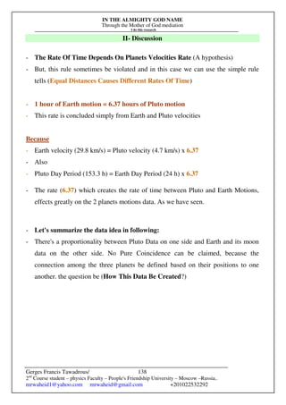 IN THE ALMIGHTY GOD NAME
Through the Mother of God mediation
I do this research
Gerges Francis Tawadrous/
2nd
Course student – physics Faculty – People's Friendship University – Moscow –Russia..
mrwaheid1@yahoo.com mrwaheid@gmail.com +201022532292
138
II- Discussion
- The Rate Of Time Depends On Planets Velocities Rate (A hypothesis)
- But, this rule sometimes be violated and in this case we can use the simple rule
tells (Equal Distances Causes Different Rates Of Time)
- 1 hour of Earth motion = 6.37 hours of Pluto motion
- This rate is concluded simply from Earth and Pluto velocities
Because
- Earth velocity (29.8 km/s) = Pluto velocity (4.7 km/s) x 6.37
- Also
- Pluto Day Period (153.3 h) = Earth Day Period (24 h) x 6.37
- The rate (6.37) which creates the rate of time between Pluto and Earth Motions,
effects greatly on the 2 planets motions data. As we have seen.
- Let's summarize the data idea in following:
- There's a proportionality between Pluto Data on one side and Earth and its moon
data on the other side. No Pure Coincidence can be claimed, because the
connection among the three planets be defined based on their positions to one
another. the question be (How This Data Be Created?)
 