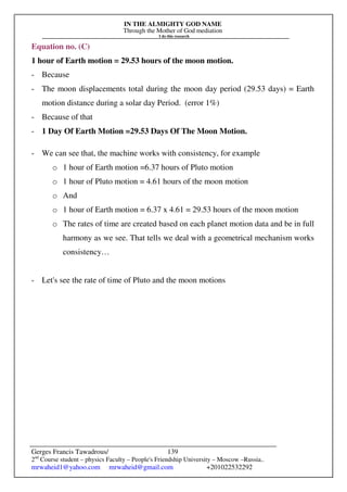 IN THE ALMIGHTY GOD NAME
Through the Mother of God mediation
I do this research
Gerges Francis Tawadrous/
2nd
Course student – physics Faculty – People's Friendship University – Moscow –Russia..
mrwaheid1@yahoo.com mrwaheid@gmail.com +201022532292
139
Equation no. (C)
1 hour of Earth motion = 29.53 hours of the moon motion.
- Because
- The moon displacements total during the moon day period (29.53 days) = Earth
motion distance during a solar day Period. (error 1%)
- Because of that
- 1 Day Of Earth Motion =29.53 Days Of The Moon Motion.
- We can see that, the machine works with consistency, for example
o 1 hour of Earth motion =6.37 hours of Pluto motion
o 1 hour of Pluto motion = 4.61 hours of the moon motion
o And
o 1 hour of Earth motion = 6.37 x 4.61 = 29.53 hours of the moon motion
o The rates of time are created based on each planet motion data and be in full
harmony as we see. That tells we deal with a geometrical mechanism works
consistency…
- Let's see the rate of time of Pluto and the moon motions
 
