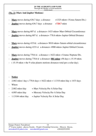 IN THE ALMIGHTY GOD NAME
Through the Mother of God mediation
I do this research
Gerges Francis Tawadrous/
2nd
Course student – physics Faculty – People's Friendship University – Moscow –Russia..
mrwaheid1@yahoo.com mrwaheid@gmail.com +201022532292
14
(No. 2) (Mars And Jupiter Motions)
- Mars moves during 636.7 days a distance =1325 mkm= (Venus Saturn Dis.)
- Jupiter moves during 636.7 days a distance =720.7 mkm
- Mars moves during 687 d. a distance= 1433 mkm= Mars Orbital Circumference
- Jupiter moves during 687 d. a distance= 778.6 mkm= Jupiter Orbital Distance
- Mars moves during 4331d. a distance= 9010 mkm= Saturn orbital circumference
- Jupiter moves during 4331 d. a distance= 4900 mkm= Jupiter Orbital Circum.
- Mars moves during 778.6 d. a distance = 1622 mkm = Uranus Neptune Dis.
- Jupiter moves during 778.6 d a distance= 881 mkm =58 days x 15.19 mkm.
- ( 15.19 mkm = the 9 solar planets motions distances total per a solar day).
- Notice
- 2.082 mkm / day x 778.6 days = 1622 mkm = 1.1318 mkm /day x 1433 days
- Where
- 2.082 mkm /day = Mars Velocity Per A Solar Day
- 4.095 mkm /day = Mercury Velocity Per A Solar Day
- 1.13184 mkm /day = Jupiter Velocity Per A Solar Day
 
