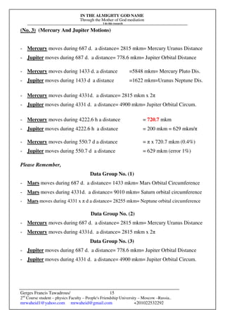 IN THE ALMIGHTY GOD NAME
Through the Mother of God mediation
I do this research
Gerges Francis Tawadrous/
2nd
Course student – physics Faculty – People's Friendship University – Moscow –Russia..
mrwaheid1@yahoo.com mrwaheid@gmail.com +201022532292
15
(No. 3) (Mercury And Jupiter Motions)
- Mercury moves during 687 d. a distance= 2815 mkm= Mercury Uranus Distance
- Jupiter moves during 687 d. a distance= 778.6 mkm= Jupiter Orbital Distance
- Mercury moves during 1433 d. a distance =5848 mkm= Mercury Pluto Dis.
- Jupiter moves during 1433 d a distance =1622 mkm=Uranus Neptune Dis.
- Mercury moves during 4331d. a distance= 2815 mkm x 2π
- Jupiter moves during 4331 d. a distance= 4900 mkm= Jupiter Orbital Circum.
- Mercury moves during 4222.6 h a distance = 720.7 mkm
- Jupiter moves during 4222.6 h a distance = 200 mkm = 629 mkm/π
- Mercury moves during 550.7 d a distance = π x 720.7 mkm (0.4%)
- Jupiter moves during 550.7 d a distance = 629 mkm (error 1%)
Please Remember,
Data Group No. (1)
- Mars moves during 687 d. a distance= 1433 mkm= Mars Orbital Circumference
- Mars moves during 4331d. a distance= 9010 mkm= Saturn orbital circumference
- Mars moves during 4331 x π d a distance= 28255 mkm= Neptune orbital circumference
Data Group No. (2)
- Mercury moves during 687 d. a distance= 2815 mkm= Mercury Uranus Distance
- Mercury moves during 4331d. a distance= 2815 mkm x 2π
Data Group No. (3)
- Jupiter moves during 687 d. a distance= 778.6 mkm= Jupiter Orbital Distance
- Jupiter moves during 4331 d. a distance= 4900 mkm= Jupiter Orbital Circum.
 