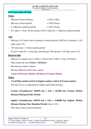 IN THE ALMIGHTY GOD NAME
Through the Mother of God mediation
I do this research
Gerges Francis Tawadrous/
2nd
Course student – physics Faculty – People's Friendship University – Moscow –Russia..
mrwaheid1@yahoo.com mrwaheid@gmail.com +201022532292
151
6-5 Uranus Rate Of Time
Notice
- Mercury Uranus Distance = 2815.2 mkm
- Mercury rotation period = 1407.6 hours
- 2 x Mercury rotation periods = 2815.2 hours
- If 1 mkm = 1 hour, So the distance 2815.2 mkm be = 2 Mercury rotation periods
And
- Mercury (47.4 km/s) moves during its rotation period (1407.6 h) a distance = 243
mkm (error 1%)
- 243 solar days = Venus rotation period
- If each 1 mkm be =1 solar days, the distance 240 mkm be = 243 days (error 1%)
Based on that
- Mercury as a player uses (1 mkm = 1 hour) and (1 mkm = 1 day =24 hours)
- That creates the rate (1 hour = 24 hours)
- But between whom? Almost
- Between Mercury and Uranus, means
- 1 hour of Mercury Motion =24 hours of Uranus Motion.
Notice
- 1 h of Pluto motion=2.62 h of Jupiter motion =2.62 h of Uranus motion.
- The rate 2.62 is so important for Jupiter and Uranus because
- Uranus Circumference 160592 km x 2.62 = 421056 km (Uranus Motion
Distance During Its Day Period)
- Jupiter Circumference 449197 km x 2.62 = 1160000 km (Jupiter Motion
Distance During Mars Rotation Period) (error 1.4%)
- This data we have discussed before.
 