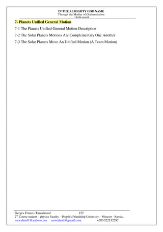 IN THE ALMIGHTY GOD NAME
Through the Mother of God mediation
I do this research
Gerges Francis Tawadrous/
2nd
Course student – physics Faculty – People's Friendship University – Moscow –Russia..
mrwaheid1@yahoo.com mrwaheid@gmail.com +201022532292
152
7- Planets Unified General Motion
7-1 The Planets Unified General Motion Description
7-2 The Solar Planets Motions Are Complementary One Another
7-3 The Solar Planets Move An Unified Motion (A Team Motion)
 