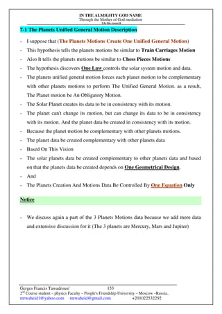 IN THE ALMIGHTY GOD NAME
Through the Mother of God mediation
I do this research
Gerges Francis Tawadrous/
2nd
Course student – physics Faculty – People's Friendship University – Moscow –Russia..
mrwaheid1@yahoo.com mrwaheid@gmail.com +201022532292
153
7-1 The Planets Unified General Motion Description
- I suppose that (The Planets Motions Create One Unified General Motion)
- This hypothesis tells the planets motions be similar to Train Carriages Motion
- Also It tells the planets motions be similar to Chess Pieces Motions
- The hypothesis discovers One Law controls the solar system motion and data.
- The planets unified general motion forces each planet motion to be complementary
with other planets motions to perform The Unified General Motion. as a result,
The Planet motion be An Obligatory Motion.
- The Solar Planet creates its data to be in consistency with its motion.
- The planet can't change its motion, but can change its data to be in consistency
with its motion. And the planet data be created in consistency with its motion.
- Because the planet motion be complementary with other planets motions.
- The planet data be created complementary with other planets data
- Based On This Vision
- The solar planets data be created complementary to other planets data and based
on that the planets data be created depends on One Geometrical Design.
- And
- The Planets Creation And Motions Data Be Controlled By One Equation Only
Notice
- We discuss again a part of the 3 Planets Motions data because we add more data
and extensive discussion for it (The 3 planets are Mercury, Mars and Jupiter)
 