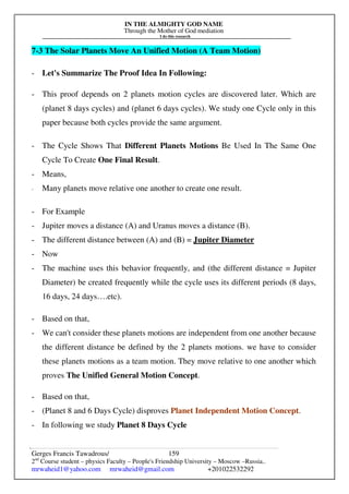 IN THE ALMIGHTY GOD NAME
Through the Mother of God mediation
I do this research
Gerges Francis Tawadrous/
2nd
Course student – physics Faculty – People's Friendship University – Moscow –Russia..
mrwaheid1@yahoo.com mrwaheid@gmail.com +201022532292
159
7-3 The Solar Planets Move An Unified Motion (A Team Motion)
- Let's Summarize The Proof Idea In Following:
- This proof depends on 2 planets motion cycles are discovered later. Which are
(planet 8 days cycles) and (planet 6 days cycles). We study one Cycle only in this
paper because both cycles provide the same argument.
- The Cycle Shows That Different Planets Motions Be Used In The Same One
Cycle To Create One Final Result.
- Means,
- Many planets move relative one another to create one result.
- For Example
- Jupiter moves a distance (A) and Uranus moves a distance (B).
- The different distance between (A) and (B) = Jupiter Diameter
- Now
- The machine uses this behavior frequently, and (the different distance = Jupiter
Diameter) be created frequently while the cycle uses its different periods (8 days,
16 days, 24 days….etc).
- Based on that,
- We can't consider these planets motions are independent from one another because
the different distance be defined by the 2 planets motions. we have to consider
these planets motions as a team motion. They move relative to one another which
proves The Unified General Motion Concept.
- Based on that,
- (Planet 8 and 6 Days Cycle) disproves Planet Independent Motion Concept.
- In following we study Planet 8 Days Cycle
 