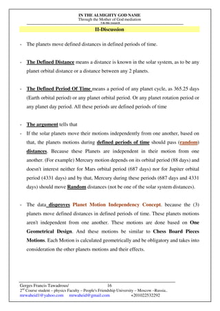 IN THE ALMIGHTY GOD NAME
Through the Mother of God mediation
I do this research
Gerges Francis Tawadrous/
2nd
Course student – physics Faculty – People's Friendship University – Moscow –Russia..
mrwaheid1@yahoo.com mrwaheid@gmail.com +201022532292
16
II-Discussion
- The planets move defined distances in defined periods of time.
- The Defined Distance means a distance is known in the solar system, as to be any
planet orbital distance or a distance between any 2 planets.
- The Defined Period Of Time means a period of any planet cycle, as 365.25 days
(Earth orbital period) or any planet orbital period. Or any planet rotation period or
any planet day period. All these periods are defined periods of time
- The argument tells that
- If the solar planets move their motions independently from one another, based on
that, the planets motions during defined periods of time should pass (random)
distances. Because these Planets are independent in their motion from one
another. (For example) Mercury motion depends on its orbital period (88 days) and
doesn't interest neither for Mars orbital period (687 days) nor for Jupiter orbital
period (4331 days) and by that, Mercury during these periods (687 days and 4331
days) should move Random distances (not be one of the solar system distances).
- The data disproves Planet Motion Independency Concept. because the (3)
planets move defined distances in defined periods of time. These planets motions
aren't independent from one another. These motions are done based on One
Geometrical Design. And these motions be similar to Chess Board Pieces
Motions. Each Motion is calculated geometrically and be obligatory and takes into
consideration the other planets motions and their effects.
 